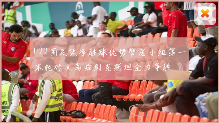 U22国足凭净胜球优势暂居小组第一末轮对决乌兹别克斯坦全力争胜
