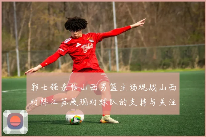 郭士强亲临山西男篮主场观战山西对阵江苏展现对球队的支持与关注
