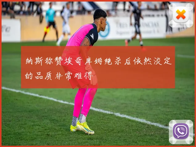 纳斯称赞埃奇库姆绝杀后依然淡定的品质非常难得