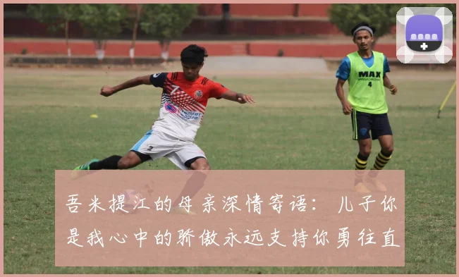 吾米提江的母亲深情寄语：儿子你是我心中的骄傲永远支持你勇往直前！