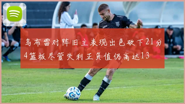 乌布雷对阵旧主表现出色砍下21分4篮板尽管失利正负值仍高达13