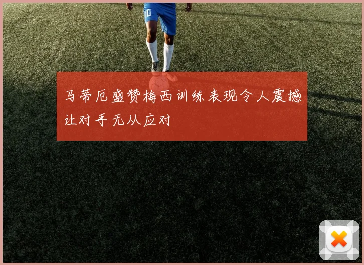 马蒂厄盛赞梅西训练表现令人震撼让对手无从应对
