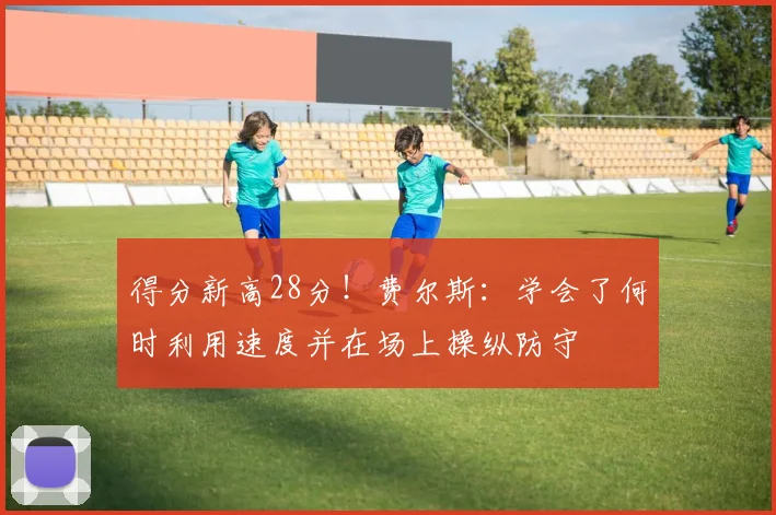 得分新高28分！费尔斯：学会了何时利用速度并在场上操纵防守