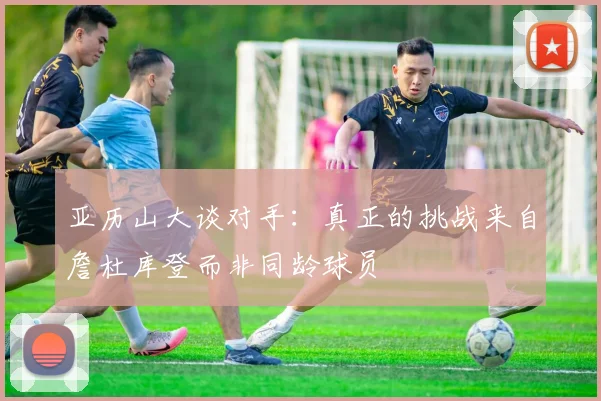 亚历山大谈对手：真正的挑战来自詹杜库登而非同龄球员