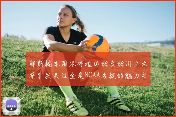 郇斯楠本周末将造访俄亥俄州立大学引发关注全是NCAA名校的魅力之旅