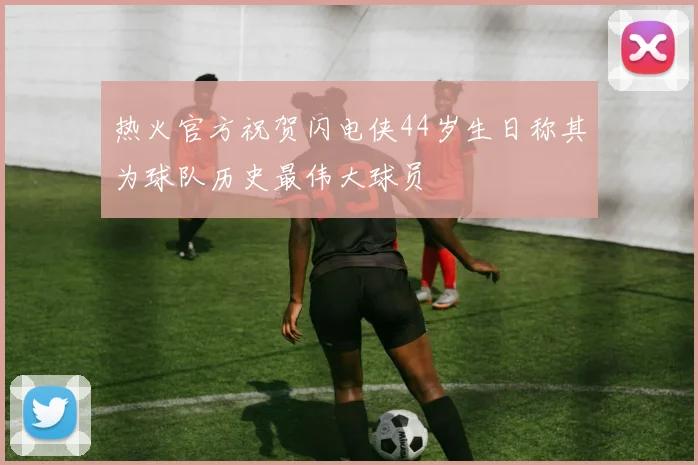 热火官方祝贺闪电侠44岁生日称其为球队历史最伟大球员
