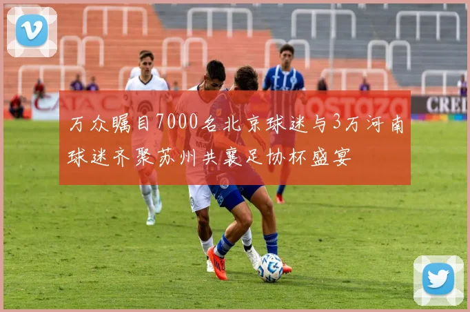 万众瞩目7000名北京球迷与3万河南球迷齐聚苏州共襄足协杯盛宴