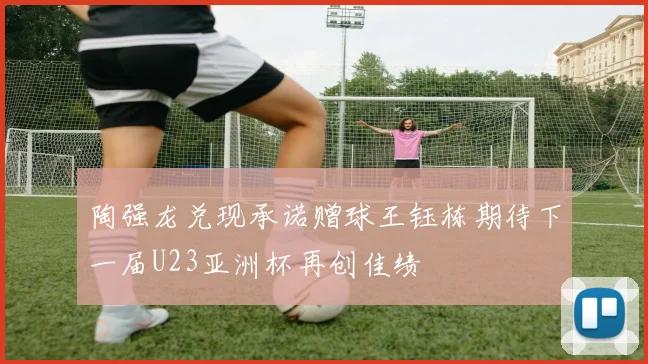 陶强龙兑现承诺赠球王钰栋期待下一届U23亚洲杯再创佳绩