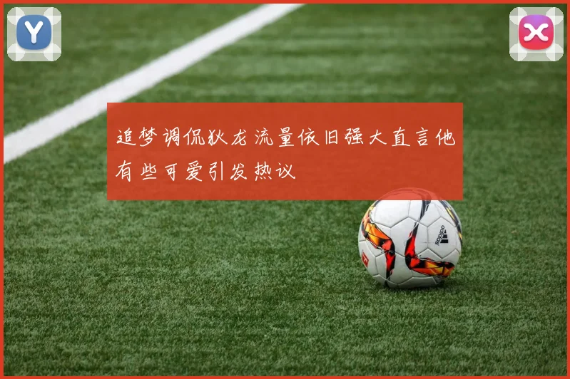 追梦调侃狄龙流量依旧强大直言他有些可爱引发热议