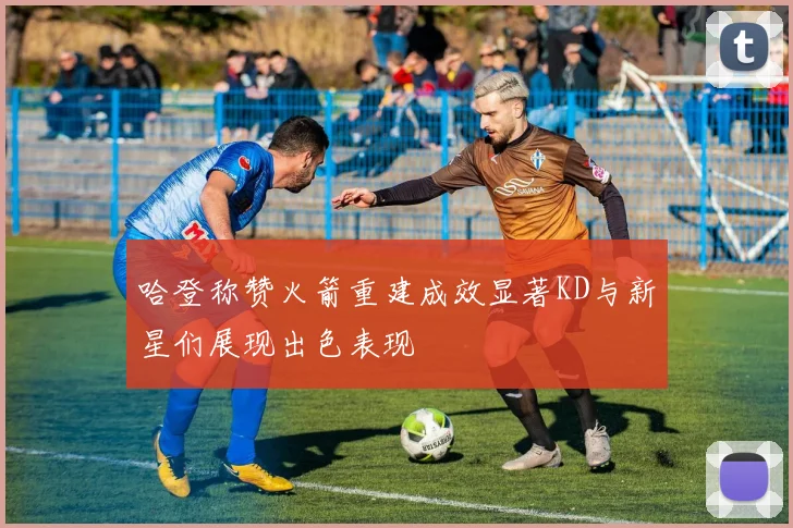 哈登称赞火箭重建成效显著KD与新星们展现出色表现