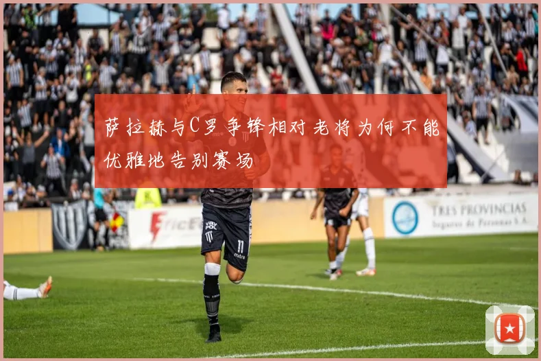 萨拉赫与C罗争锋相对老将为何不能优雅地告别赛场