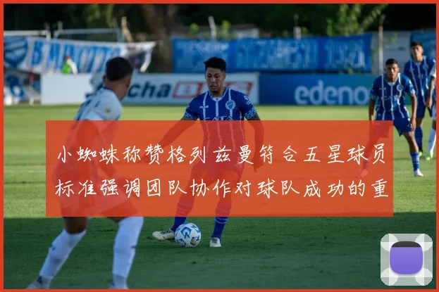 小蜘蛛称赞格列兹曼符合五星球员标准强调团队协作对球队成功的重要性