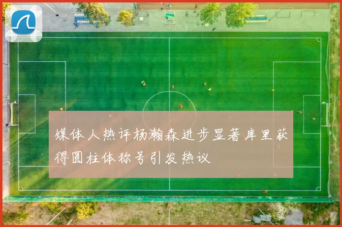 媒体人热评杨瀚森进步显著库里获得圆柱体称号引发热议