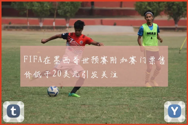 FIFA在墨西哥世预赛附加赛门票售价低于20美元引发关注