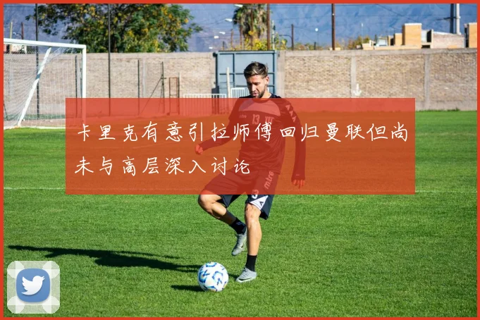 卡里克有意引拉师傅回归曼联但尚未与高层深入讨论