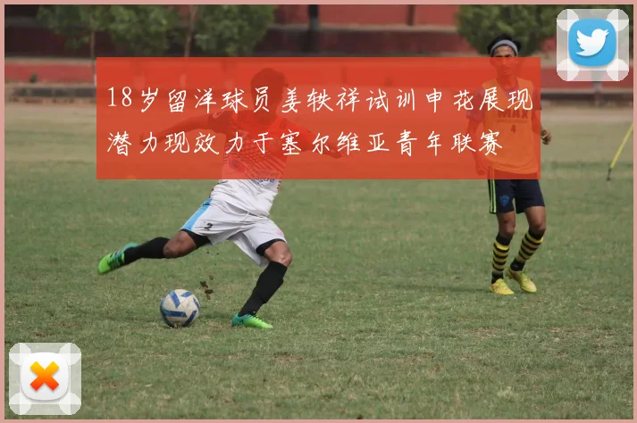 18岁留洋球员姜轶祥试训申花展现潜力现效力于塞尔维亚青年联赛