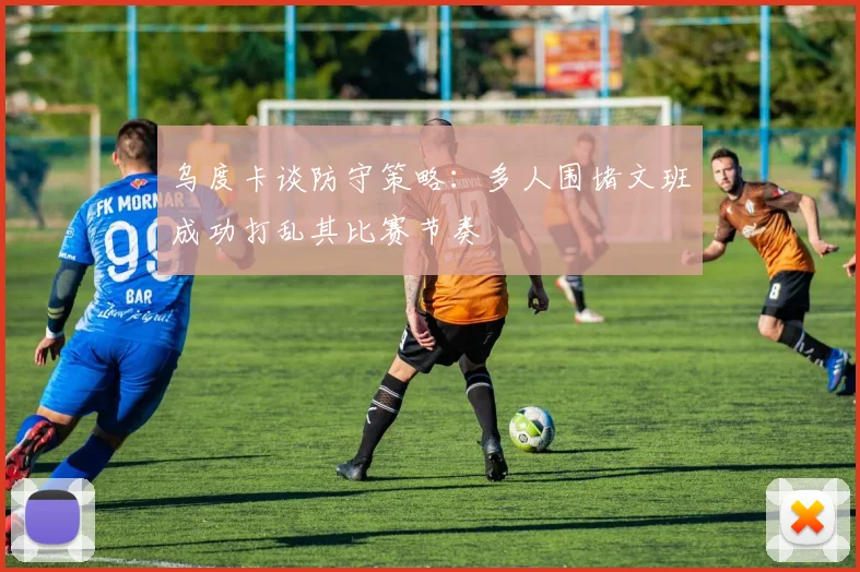 乌度卡谈防守策略：多人围堵文班成功打乱其比赛节奏